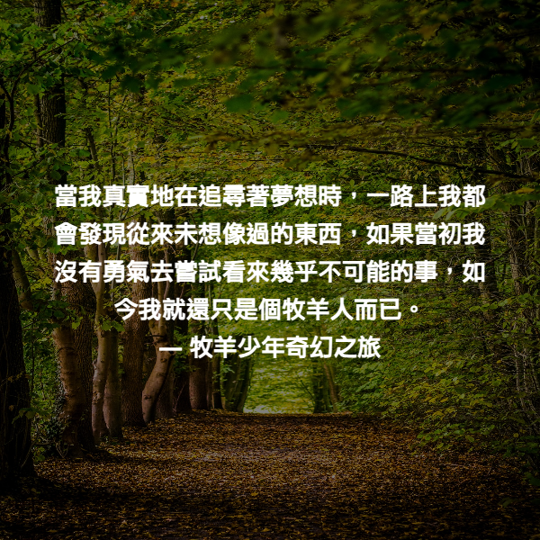 當我真實地在追尋著夢想時，一路上我都會發現從來未想像過的東西，如果當初我沒有勇氣去嘗試看來幾乎不可能的事，如今我就還只是個牧羊人而已。 ― 牧羊少年奇幻之旅