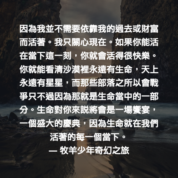 因為我並不需要依靠我的過去或財富而活著。我只關心現在。如果你能活在當下這一刻，你就會活得很快樂。你就能看清沙漠裡永遠有生命，天上永遠有星星，而那些部落之所以會戰爭只不過因為那就是生命當中的一部分。生命對你來說將會是一場饗宴，一個盛大的慶典，因為生命就在我們活著的每一個當下。 ― 牧羊少年奇幻之旅