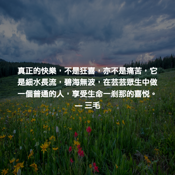 真正的快樂，不是狂喜，亦不是痛苦，它是細水長流，碧海無波，在芸芸眾生中做一個普通的人，享受生命一刹那的喜悅。 ― 三毛