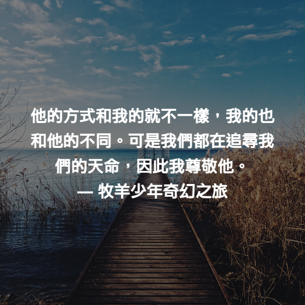 他的方式和我的就不一樣，我的也和他的不同。可是我們都在追尋我們的天命，因此我尊敬他。 ― 牧羊少年奇幻之旅