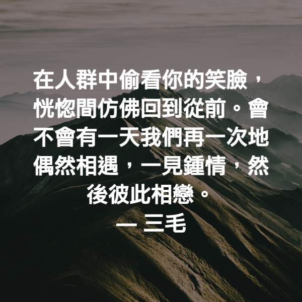 在人群中偷看你的笑臉，恍惚間仿佛回到從前。會不會有一天我們再一次地偶然相遇，一見鍾情，然後彼此相戀。 ― 三毛
