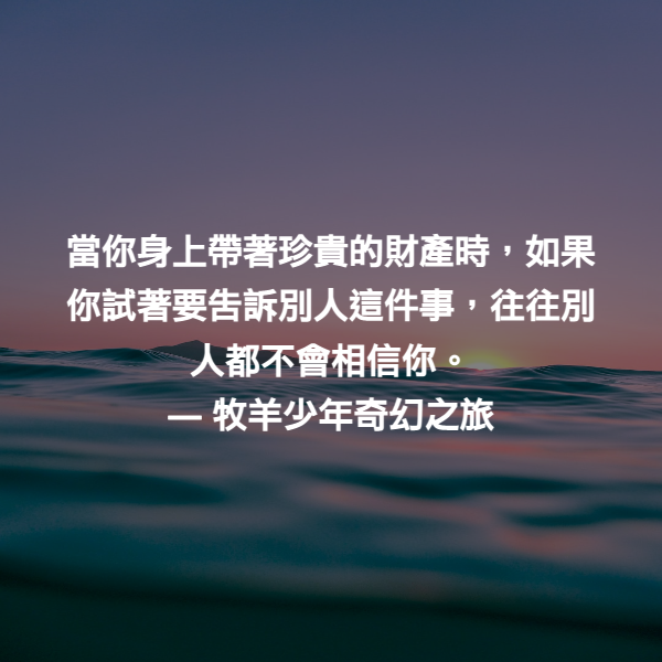 當你身上帶著珍貴的財產時，如果你試著要告訴別人這件事，往往別人都不會相信你。 ― 牧羊少年奇幻之旅