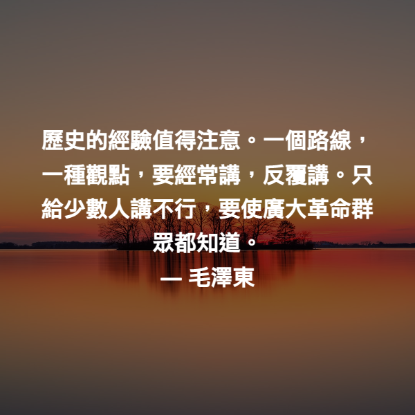 歷史的經驗值得注意。一個路線，一種觀點，要經常講，反覆講。只給少數人講不行，要使廣大革命群眾都知道。 ― 毛澤東