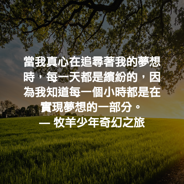 當我真心在追尋著我的夢想時，每一天都是繽紛的，因為我知道每一個小時都是在實現夢想的一部分。 ― 牧羊少年奇幻之旅