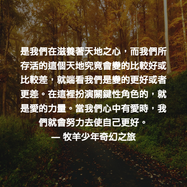 是我們在滋養著天地之心，而我們所存活的這個天地究竟會變的比較好或比較差，就端看我們是變的更好或者更差。在這裡扮演關鍵性角色的，就是愛的力量。當我們心中有愛時，我們就會努力去使自己更好。 ― 牧羊少年奇幻之旅