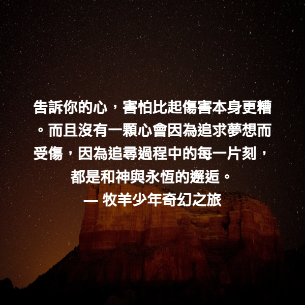告訴你的心，害怕比起傷害本身更糟。而且沒有一顆心會因為追求夢想而受傷，因為追尋過程中的每一片刻，都是和神與永恆的邂逅。 ― 牧羊少年奇幻之旅