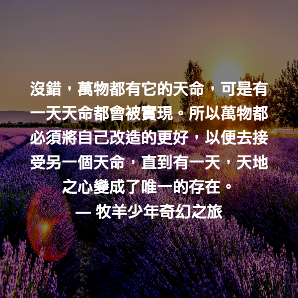 沒錯，萬物都有它的天命，可是有一天天命都會被實現。所以萬物都必須將自己改造的更好，以便去接受另一個天命，直到有一天，天地之心變成了唯一的存在。 ― 牧羊少年奇幻之旅