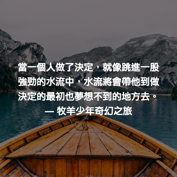 當一個人做了決定，就像跳進一股強勁的水流中，水流將會帶他到做決定的最初也夢想不到的地方去。 ― 牧羊少年奇幻之旅