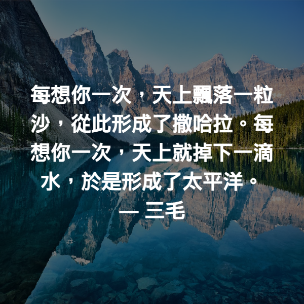 每想你一次，天上飄落一粒沙，從此形成了撒哈拉。每想你一次，天上就掉下一滴水，於是形成了太平洋。 ― 三毛