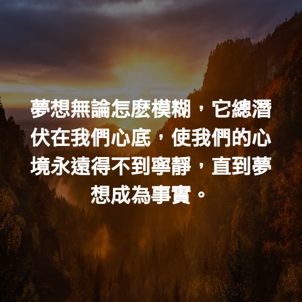 夢想無論怎麽模糊，它總潛伏在我們心底，使我們的心境永遠得不到寧靜，直到夢想成為事實。