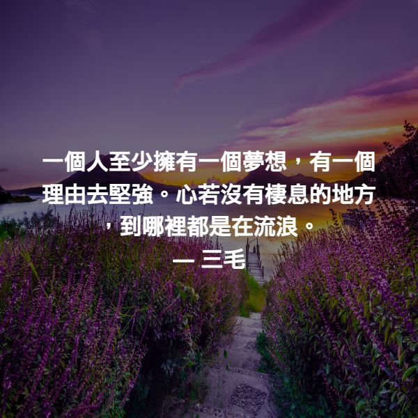 一個人至少擁有一個夢想，有一個理由去堅強。心若沒有棲息的地方，到哪裡都是在流浪。 ― 三毛