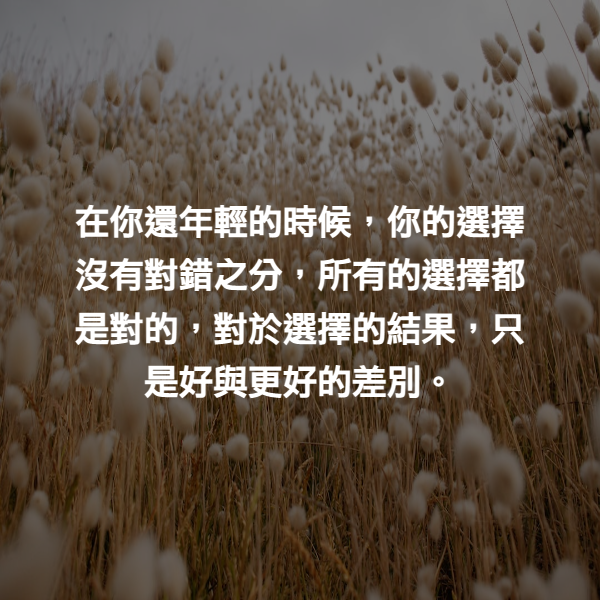 在你還年輕的時候，你的選擇沒有對錯之分，所有的選擇都是對的，對於選擇的結果，只是好與更好的差別。