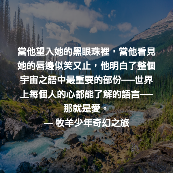 當他望入她的黑眼珠裡，當他看見她的唇邊似笑又止，他明白了整個宇宙之語中最重要的部份──世界上每個人的心都能了解的語言──那就是愛。 ― 牧羊少年奇幻之旅
