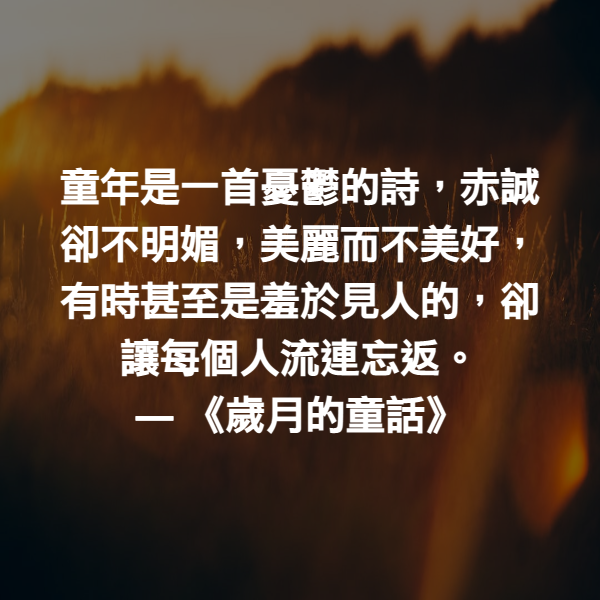 童年是一首憂鬱的詩，赤誠卻不明媚，美麗而不美好，有時甚至是羞於見人的，卻讓每個人流連忘返。 ― 《歲月的童話》