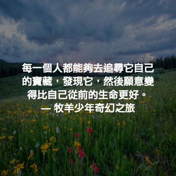 每一個人都能夠去追尋它自己的寶藏，發現它，然後願意變得比自己從前的生命更好。 ― 牧羊少年奇幻之旅