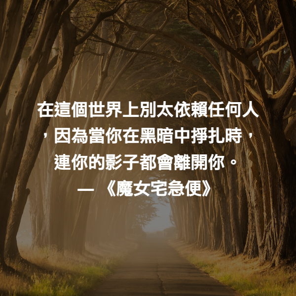 在這個世界上別太依賴任何人，因為當你在黑暗中掙扎時，連你的影子都會離開你。 ― 《魔女宅急便》