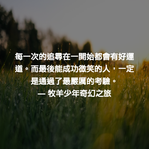 每一次的追尋在一開始都會有好運道。而最後能成功微笑的人，一定是通過了最嚴厲的考驗。 ― 牧羊少年奇幻之旅