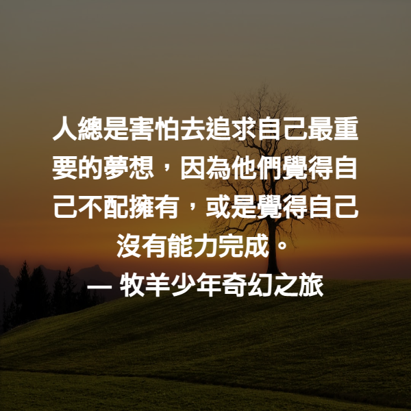 人總是害怕去追求自己最重要的夢想，因為他們覺得自己不配擁有，或是覺得自己沒有能力完成。 ― 牧羊少年奇幻之旅