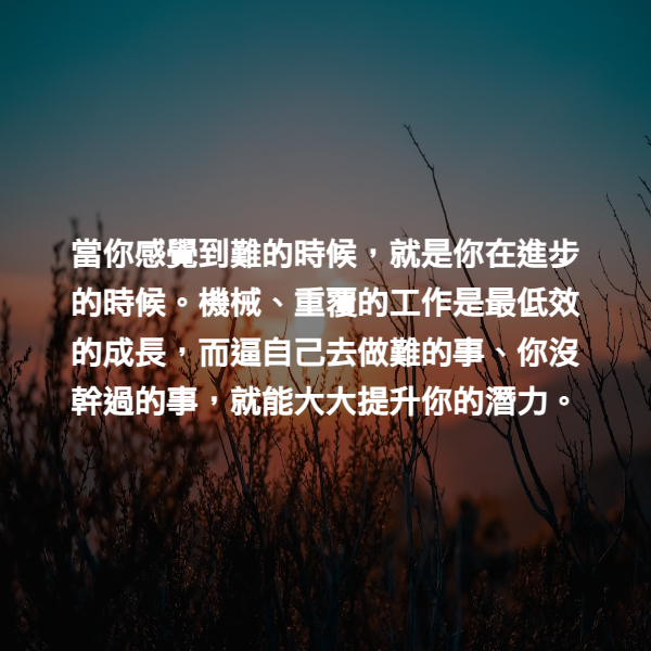 當你感覺到難的時候，就是你在進步的時候。機械、重覆的工作是最低效的成長，而逼自己去做難的事、你沒幹過的事，就能大大提升你的潛力。