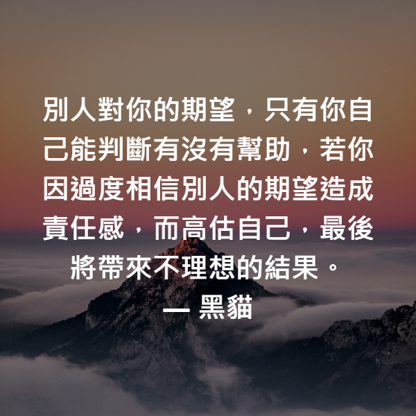 別人對你的期望，只有你自己能判斷有沒有幫助，若你因過度相信別人的期望造成責任感，而高估自己，最後將帶來不理想的結果。 ― 黑貓