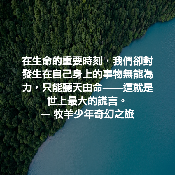 在生命的重要時刻，我們卻對發生在自己身上的事物無能為力，只能聽天由命——這就是世上最大的謊言。 ― 牧羊少年奇幻之旅