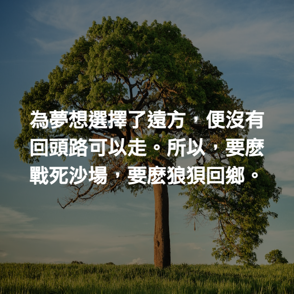 為夢想選擇了遠方，便沒有回頭路可以走。所以，要麽戰死沙場，要麽狼狽回鄉。