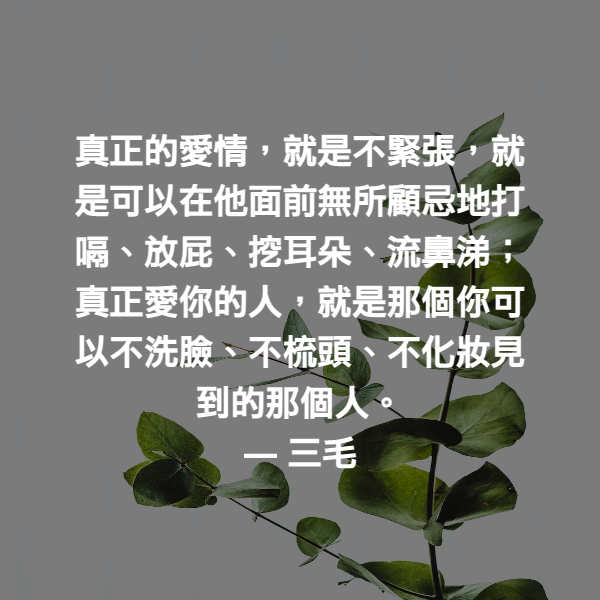真正的愛情，就是不緊張，就是可以在他面前無所顧忌地打嗝、放屁、挖耳朵、流鼻涕；真正愛你的人，就是那個你可以不洗臉、不梳頭、不化妝見到的那個人。 ― 三毛