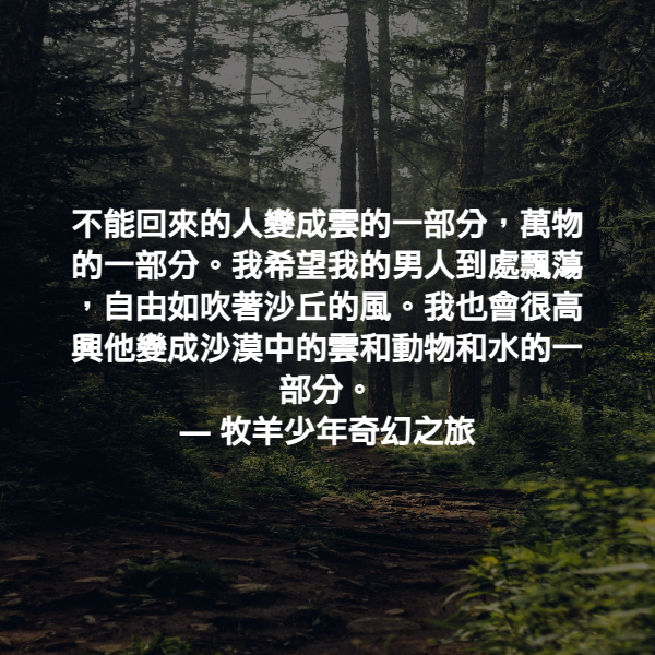 不能回來的人變成雲的一部分，萬物的一部分。我希望我的男人到處飄蕩，自由如吹著沙丘的風。我也會很高興他變成沙漠中的雲和動物和水的一部分。 ― 牧羊少年奇幻之旅