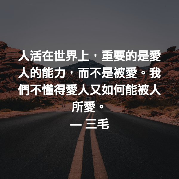 人活在世界上，重要的是愛人的能力，而不是被愛。我們不懂得愛人又如何能被人所愛。 ― 三毛
